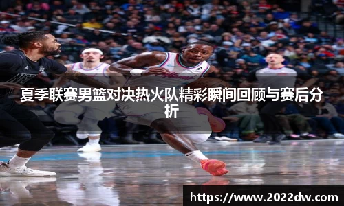 夏季联赛男篮对决热火队精彩瞬间回顾与赛后分析